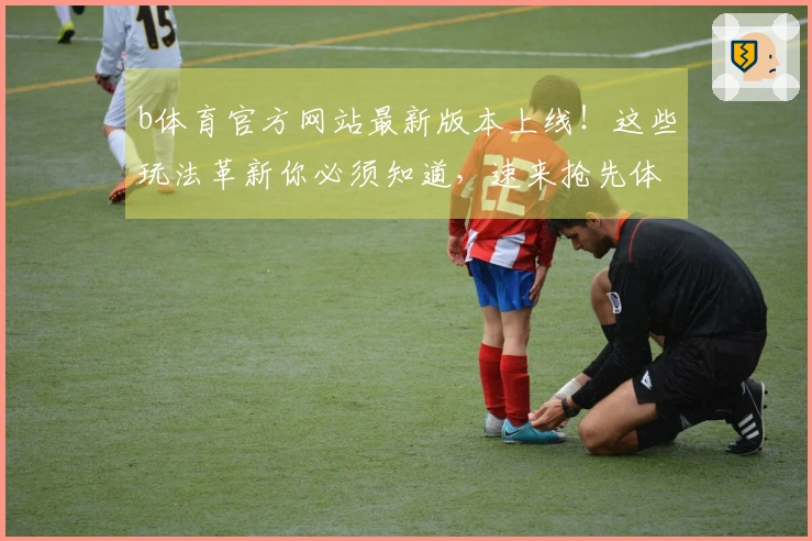b体育官方网站最新版本上线！这些玩法革新你必须知道，速来抢先体验！